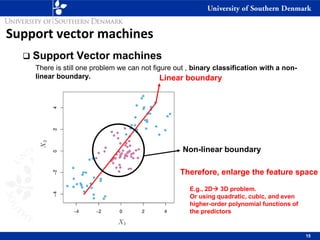 Support vector machines
❑ Support Vector machines
There is still one problem we can not figure out , binary classification with a non-
linear boundary.
15
Linear boundary
Non-linear boundary
Therefore, enlarge the feature space
E.g., 2D→ 3D problem.
Or using quadratic, cubic, and even
higher-order polynomial functions of
the predictors
 