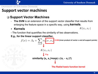 Support vector machines
❑ Support Vector Machines
- The SVM is an extension of the support vector classifier that results from
enlarging the feature space in a specific way, using kernels.
▪ Kernels
- The function that quantifies the similarity of two observations.
E.g., for the linear support classifier,
18
similarity (xi, xi´)=exp(-g xi − xi´
2)
(inner product of vector x and all support points)
E.g.
The Radial basis function kernel
 