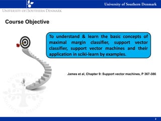 2
To understand & learn the basic concepts of
maximal margin classifier, support vector
classifier, support vector machines and their
application in sciki-learn by examples.
Course Objective
James et al, Chapter 9: Support vector machines, P 367-386
 