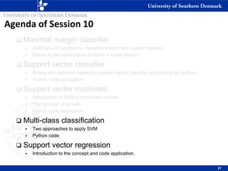 Agenda of Session 10
❑ Maximal margin classifier
▪ Definition of hyperplane, classifier margin and support vectors.
▪ Basics to the optimization function in linear domain
❑ Support vector classifier
▪ Basics and definition related to support vector classifier accounting for outliers
▪ Python code application
❑ Support vector machines
▪ Introduction of SVM in non-linear domain
▪ The concept of kernels
▪ Python code application
❑ Multi-class classification
▪ Two approaches to apply SVM
▪ Python code
❑ Support vector regression
▪ Introduction to the concept and code application.
21
 