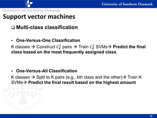 Support vector machines
❑ Multi-class classification
▪ One-Versus-One Classification
K classes → Construct 𝐶𝐾
2
pairs → Train 𝐶𝐾
2
SVMs→ Predict the final
class based on the most frequently assigned class.
▪ One-Versus-All Classification
K classes → Split to K pairs (e.g., kth class and the other)→ Train K
SVMs→ Predict the final result based on the highest amount
22
 