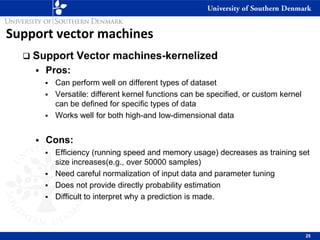 Support vector machines
❑ Support Vector machines-kernelized
▪ Pros:
▪ Can perform well on different types of dataset
▪ Versatile: different kernel functions can be specified, or custom kernel
can be defined for specific types of data
▪ Works well for both high-and low-dimensional data
▪ Cons:
▪ Efficiency (running speed and memory usage) decreases as training set
size increases(e.g., over 50000 samples)
▪ Need careful normalization of input data and parameter tuning
▪ Does not provide directly probability estimation
▪ Difficult to interpret why a prediction is made.
25
 