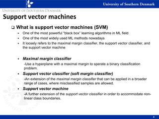 Support vector machines
❑ What is support vector machines (SVM)
▪ One of the most powerful “black box” learning algorithms in ML field
▪ One of the most widely used ML methods nowadays
▪ It loosely refers to the maximal margin classifier, the support vector classifier, and
the support vector machine
▪ Maximal margin classifier
-Use a hyperplane with a maximal margin to sperate a binary classification
problem.
▪ Support vector classifier (soft margin classifier)
-An extension of the maximal margin classifier that can be applied in a broader
range of cases, where misclassified samples are allowed.
▪ Support vector machine
-A further extension of the support vector classifier in order to accommodate non-
linear class boundaries.
4
 