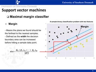 Support vector machines
❑ Maximal margin classifier
▪ Margin
- Means the plane we found should be
the farthest to the nearest samples;
- Defined as the width the decision
boundary area can be increased
before hitting a sample data point.
8
A sample binary classification problem with two features
Margin
𝒅𝒊𝒔𝒕 =
𝜷𝟎 + 𝜷𝟏 𝒙𝒊𝟏 + ⋯ + 𝜷𝒑 𝒙𝒊𝒑
𝜷𝒋
𝟐
 