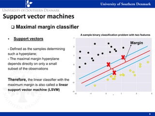 Support vector machines
❑ Maximal margin classifier
▪ Support vectors
- Defined as the samples determining
such a hyperplane;
- The maximal margin hyperplane
depends directly on only a small
subset of the observations
Therefore, the linear classifier with the
maximum margin is also called a linear
support vector machine (LSVM)
9
A sample binary classification problem with two features
Margin
 