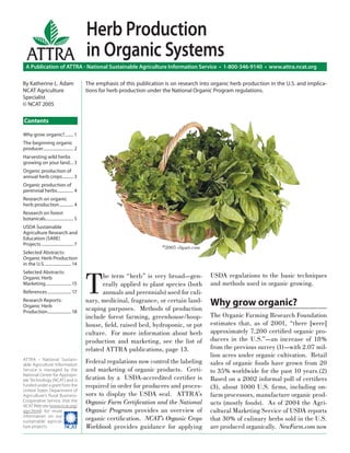 Herb Production
  ATTRA in Organic Systems
  A Publication of ATTRA - National Sustainable Agriculture Information Service • 1-800-346-9140 • www.attra.ncat.org

By Katherine L. Adam                        The emphasis of this publication is on research into organic herb production in the U.S. and implica-
NCAT Agriculture                            tions for herb production under the National Organic Program regulations.
Specialist
© NCAT 2005

Contents

Why grow organic? ........ 1
The beginning organic
producer ............................ 2
Harvesting wild herbs
growing on your land ... 3
Organic production of
annual herb crops .......... 3
Organic production of
perennial herbs ............... 4
Research on organic
herb production ............. 4
Research on forest
botanicals.......................... 5
USDA Sustainable
Agriculture Research and
Education (SARE)
Projects .............................. 7
                                                                            ©2005 clipart.com
Selected Abstracts:
Organic Herb Production
in the U.S. ........................ 14




                                            T
Selected Abstracts:
Organic Herb                                       he term “herb” is very broad—gen-            USDA regulations to the basic techniques
Marketing ........................ 15              erally applied to plant species (both        and methods used in organic growing.
References ...................... 17               annuals and perennials) used for culi-
Research Reports:
Organic Herb
                                            nary, medicinal, fragrance, or certain land-
                                            scaping purposes. Methods of production
                                                                                                Why grow organic?
Production ...................... 18
                                            include forest farming, greenhouse/hoop-            The Organic Farming Research Foundation
                                            house, ﬁeld, raised bed, hydroponic, or pot         estimates that, as of 2001, “there [were]
                                            culture. For more information about herb            approximately 7,200 certiﬁed organic pro-
                                            production and marketing, see the list of           ducers in the U.S.”—an increase of 18%
                                            related ATTRA publications, page 13.                from the previous survey (1)—with 2.07 mil-
                                                                                                lion acres under organic cultivation. Retail
ATTRA - National Sustain-
able Agriculture Information
                                            Federal regulations now control the labeling        sales of organic foods have grown from 20
Service is managed by the                   and marketing of organic products. Certi-           to 35% worldwide for the past 10 years.(2)
National Center for Appropri-
ate Technology (NCAT) and is                ﬁcation by a USDA-accredited certiﬁer is            Based on a 2002 informal poll of certiﬁers
funded under a grant from the               required in order for producers and proces-         (3), about 1000 U.S. ﬁrms, including on-
United States Department of
Agriculture’s Rural Business-               sors to display the USDA seal. ATTRA’s              farm processors, manufacture organic prod-
Cooperative Service. Visit the
NCAT Web site (www.ncat.org/
                                            Organic Farm Certiﬁcation and the National          ucts (mostly foods). As of 2004 the Agri-
agri.html) for more                         Organic Program provides an overview of             cultural Marketing Service of USDA reports
information on our
sustainable agricul-                        organic certiﬁcation. NCAT’s Organic Crops          that 30% of culinary herbs sold in the U.S.
ture projects.         ����                 Workbook provides guidance for applying             are produced organically. NewFarm.com now
 