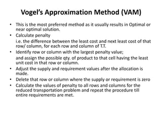 Vogel’s Approximation Method (VAM)
• This is the most preferred method as it usually results in Optimal or
near optimal solution.
• Calculate penalty
i.e. the difference between the least cost and next least cost of that
row/ column, for each row and column of T.T.
• Identify row or column with the largest penalty value;
and assign the possible qty. of product to that cell having the least
unit cost in that row or column.
• Adjust the supply and requirement values after the allocation is
made.
• Delete that row or column where the supply or requirement is zero
• Calculate the values of penalty to all rows and columns for the
reduced transportation problem and repeat the procedure till
entire requirements are met.

 