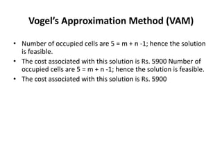 Vogel’s Approximation Method (VAM)
• Number of occupied cells are 5 = m + n -1; hence the solution
is feasible.
• The cost associated with this solution is Rs. 5900 Number of
occupied cells are 5 = m + n -1; hence the solution is feasible.
• The cost associated with this solution is Rs. 5900

 