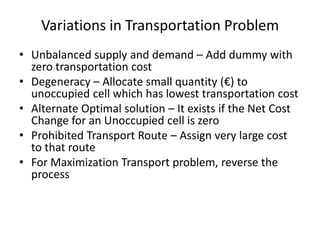 Variations in Transportation Problem
• Unbalanced supply and demand – Add dummy with
zero transportation cost
• Degeneracy – Allocate small quantity (€) to
unoccupied cell which has lowest transportation cost
• Alternate Optimal solution – It exists if the Net Cost
Change for an Unoccupied cell is zero
• Prohibited Transport Route – Assign very large cost
to that route
• For Maximization Transport problem, reverse the
process

 