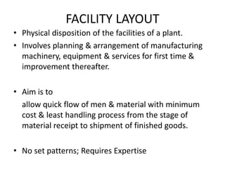 FACILITY LAYOUT
• Physical disposition of the facilities of a plant.
• Involves planning & arrangement of manufacturing
machinery, equipment & services for first time &
improvement thereafter.
• Aim is to
allow quick flow of men & material with minimum
cost & least handling process from the stage of
material receipt to shipment of finished goods.
• No set patterns; Requires Expertise

 