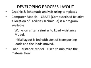 DEVELOPING PROCESS LAYOUT
•
•

•

Graphic & Schematic analysis using templates
Computer Models – CRAFT (Computerised Relative
Allocation of Facilities Technique) is a program
available
Works on criteria similar to Load – distance
Model.
Initial layout is fed with cost of transporting
loads and the loads moved.
Load – distance Model – Used to minimize the
material flow

 