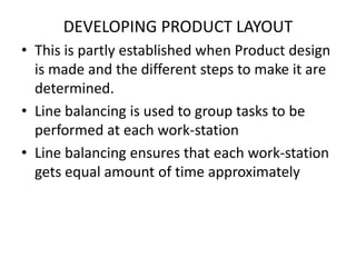 DEVELOPING PRODUCT LAYOUT
• This is partly established when Product design
is made and the different steps to make it are
determined.
• Line balancing is used to group tasks to be
performed at each work-station
• Line balancing ensures that each work-station
gets equal amount of time approximately

 