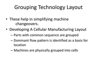 Grouping Technology Layout
• These help in simplifying machine
changeovers.
• Developing A Cellular Manufacturing Layout
– Parts with common sequence are grouped
– Dominant flow pattern is identified as a basis for
location
– Machines are physically grouped into cells

 