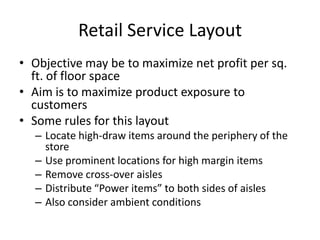 Retail Service Layout
• Objective may be to maximize net profit per sq.
ft. of floor space
• Aim is to maximize product exposure to
customers
• Some rules for this layout
– Locate high-draw items around the periphery of the
store
– Use prominent locations for high margin items
– Remove cross-over aisles
– Distribute “Power items” to both sides of aisles
– Also consider ambient conditions

 