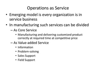 Operations as Service
• Emerging model is every organization is in
service business
• In manufacturing such services can be divided
– As Core Service
• Manufacturing and delivering customized product
correctly at required time at competitive price

– As Value-added Service
•
•
•
•

Information
Problem-solving
Sales Support
Field Support

 