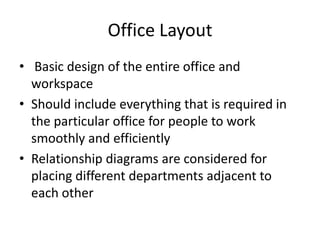 Office Layout
• Basic design of the entire office and
workspace
• Should include everything that is required in
the particular office for people to work
smoothly and efficiently
• Relationship diagrams are considered for
placing different departments adjacent to
each other

 