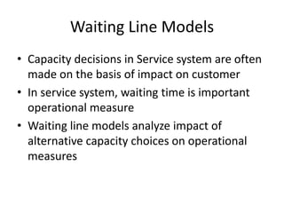 Waiting Line Models
• Capacity decisions in Service system are often
made on the basis of impact on customer
• In service system, waiting time is important
operational measure
• Waiting line models analyze impact of
alternative capacity choices on operational
measures

 