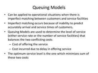 Queuing Models
• Can be applied to operational situations when there is
imperfect matching between customers and service facilities
• Imperfect matching occurs because of inability to predict
accurately arrival and service times of customers.
• Queuing Models are used to determine the level of service
(either service rate or the number of service facilities) that
balances the two conflicting costs
– Cost of offering the service
– Cost incurred due to delay in offering service
• The optimum service level is the one which minimizes sum of
these two costs

 