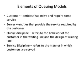 Elements of Queuing Models
• Customer – entities that arrive and require some
service
• Server – entities that provide the service required by
the customer
• Queue discipline – refers to the behavior of the
customer in the waiting line and the design of waiting
line
• Service Discipline – refers to the manner in which
customers are served

 