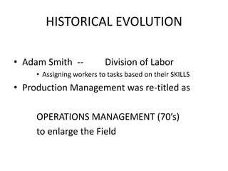 HISTORICAL EVOLUTION
• Adam Smith --

Division of Labor

• Assigning workers to tasks based on their SKILLS

• Production Management was re-titled as
OPERATIONS MANAGEMENT (70’s)
to enlarge the Field

 