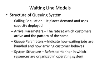 Waiting Line Models
• Structure of Queuing System
– Calling Population – It places demand and uses
capacity deployed
– Arrival Parameters – The rate at which customers
arrive and the pattern of the same
– Queue Parameters – Indicate how waiting jobs are
handled and how arriving customer behaves
– System Structure – Refers to manner in which
resources are organized in operating system

 