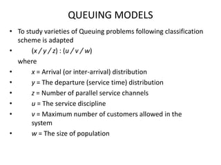 QUEUING MODELS
• To study varieties of Queuing problems following classification
scheme is adapted
•
(x / y / z) : (u / v / w)
where
•
x = Arrival (or inter-arrival) distribution
•
y = The departure (service time) distribution
•
z = Number of parallel service channels
•
u = The service discipline
•
v = Maximum number of customers allowed in the
system
•
w = The size of population

 