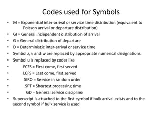 Codes used for Symbols
• M = Exponential inter-arrival or service time distribution (equivalent to
Poisson arrival or departure distribution)
• GI = General independent distribution of arrival
• G = General distribution of departure
• D = Deterministic inter-arrival or service time
• Symbol z, v and w are replaced by appropriate numerical designations
• Symbol u is replaced by codes like
•
FCFS = First come, first served
•
LCFS = Last come, first served
•
SIRO = Service in random order
•
SPT = Shortest processing time
•
GD = General service discipline
• Superscript is attached to the first symbol if bulk arrival exists and to the
second symbol if bulk service is used

 