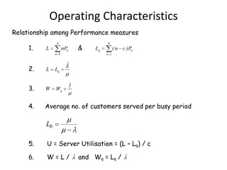Operating Characteristics
Relationship among Performance measures
1.

N

L

&

nPn
n 0

N

Lq

( n c )Pn
n s

ˆ

2.

L

Lq

3.

W

Wq

4.

Average no. of customers served per busy period

1

Lb
5.

U = Server Utilisation = (L – Lq) / c

6.

W = L / ˆ and Wq = Lq / ˆ

 