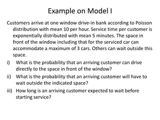 Example on Model I
Customers arrive at one window drive-in bank according to Poisson
distribution with mean 10 per hour. Service time per customer is
exponentially distributed with mean 5 minutes. The space in
front of the window including that for the serviced car can
accommodate a maximum of 3 cars. Others can wait outside this
space.
i) What is the probability that an arriving customer can drive
directly to the space in front of the window?
ii) What is the probability that an arriving customer will have to
wait outside the indicated space?
iii) How long is an arriving customer expected to wait before
starting service?

 