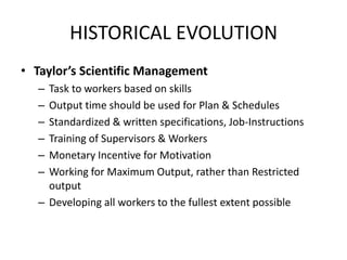 HISTORICAL EVOLUTION
• Taylor’s Scientific Management
–
–
–
–
–
–

Task to workers based on skills
Output time should be used for Plan & Schedules
Standardized & written specifications, Job-Instructions
Training of Supervisors & Workers
Monetary Incentive for Motivation
Working for Maximum Output, rather than Restricted
output
– Developing all workers to the fullest extent possible

 