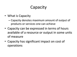 Capacity
• What is Capacity
– Capacity denotes maximum amount of output of
products or services one can achieve

• Capacity can be expressed in terms of hours
available of a resource or output in some units
of measure
• Capacity has significant impact on cost of
operations

 