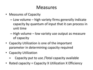 Measures
• Measures of Capacity
– Low volume – high variety firms generally indicate
capacity by quantum of input that it can process in
unit time
– High volume – low variety use output as measure
of capacity
• Capacity Utilization is one of the important
parameter in determining capacity required
• Capacity Utilization
= Capacity put to use /Total capacity available
• Rated capacity = Capacity X Utilization X Efficiency

 