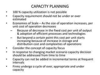 CAPACITY PLANNING
•
•
•

•
•
•
•

100 % capacity utilization is not possible
Capacity requirement should not be under or over
estimated
Economies of Scale – As the size of operation increases, per
unit cost of operation decreases
– Because of decrease in the fixed cost per unit of output
& adoption of efficient processes and technologies
– But beyond a certain point this cost per unit starts
increasing because of increase in storage and
distribution cost and complexities of operations
Consider the concept of capacity focus
In response to changing market scenario capacity decision
should be addressed from time to time
Capacity can not be added in incremental terms at frequent
intervals
Firms undergo a cycle of over, appropriate and under
capacity

 