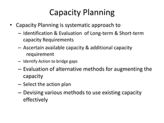 Capacity Planning
• Capacity Planning is systematic approach to
– Identification & Evaluation of Long-term & Short-term
capacity Requirements
– Ascertain available capacity & additional capacity
requirement
– Identify Action to bridge gaps

– Evaluation of alternative methods for augmenting the
capacity
– Select the action plan

– Devising various methods to use existing capacity
effectively

 