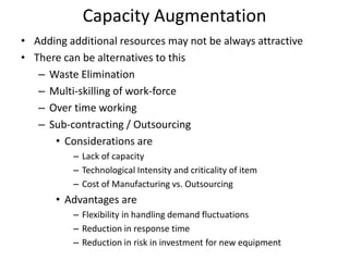 Capacity Augmentation
• Adding additional resources may not be always attractive
• There can be alternatives to this
– Waste Elimination
– Multi-skilling of work-force
– Over time working
– Sub-contracting / Outsourcing
• Considerations are
– Lack of capacity
– Technological Intensity and criticality of item
– Cost of Manufacturing vs. Outsourcing

• Advantages are
– Flexibility in handling demand fluctuations
– Reduction in response time
– Reduction in risk in investment for new equipment

 