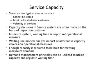 Service Capacity
• Services has typical characteristics
– Cannot be stored
– Must be located near customer
– Volatility of demand

• Capacity decisions in Service system are often made on the
basis of impact on customer
• In service system, waiting time is important operational
measure
• Waiting line models analyze impact of alternative capacity
choices on operational measures
• Enough capacity is required to be built for meeting
maximum demand
• Demand management principles can be utilized to utilize
capacity and regulate waiting time

 