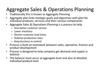 Aggregate Sales & Operations Planning

• Traditionally this is known as Aggregate Planning
• Aggregate plan links strategic goals and objectives with plan for
individual products, services and their various components
• Aggregate Sales & Operations Planning is a process to help
–
–
–
–
–

Give better customer service
Lower inventory
Shorter customer lead times
Stabilize production rates
Keep business in control

• Process is built on teamwork between sales, operation, finance and
product development
• Process is designed to help company get demand and supply in
balance
• The balance must occur at aggregate level and also at detailed
individual product level

 