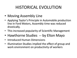HISTORICAL EVOLUTION
• Moving Assembly Line
• Applying Taylor’s Principle in Automobile production
line in Ford Motors, Assembly time was reduced
drastically.
• This increased popularity of Scientific Management

• Hawthorne Studies -- by Elton Mayo
• Introduced Human Dimensions
• Illumination Studies implied the effect of group and
work environment on productivity of workers

 