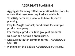AGGREGATE PLANNING
• Aggregate Planning reflects operational decisions to
ensure that resources required are available
• To satisfy demand, essential to have Resource
planning.
• Easy for Single product; but difficult for multiple
product company.
• For multiple products, take group of products.
• Decision can be taken on this basis.
• Measure output in common terms – AGGREGATE
OUTPUT
• Planning on this basis is AGGREGATE PLANNING

 