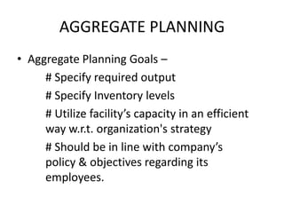 AGGREGATE PLANNING
• Aggregate Planning Goals –
# Specify required output
# Specify Inventory levels
# Utilize facility’s capacity in an efficient
way w.r.t. organization's strategy
# Should be in line with company’s
policy & objectives regarding its
employees.

 