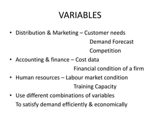 VARIABLES
• Distribution & Marketing – Customer needs
Demand Forecast
Competition
• Accounting & finance – Cost data
Financial condition of a firm
• Human resources – Labour market condition
Training Capacity
• Use different combinations of variables
To satisfy demand efficiently & economically

 