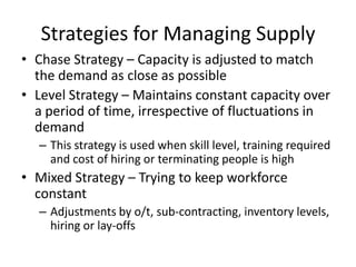 Strategies for Managing Supply
• Chase Strategy – Capacity is adjusted to match
the demand as close as possible
• Level Strategy – Maintains constant capacity over
a period of time, irrespective of fluctuations in
demand
– This strategy is used when skill level, training required
and cost of hiring or terminating people is high

• Mixed Strategy – Trying to keep workforce
constant
– Adjustments by o/t, sub-contracting, inventory levels,
hiring or lay-offs

 