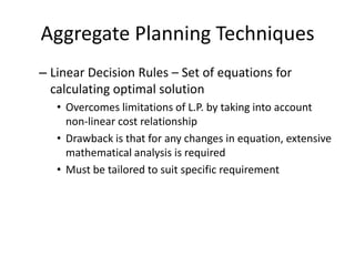 Aggregate Planning Techniques
– Linear Decision Rules – Set of equations for
calculating optimal solution
• Overcomes limitations of L.P. by taking into account
non-linear cost relationship
• Drawback is that for any changes in equation, extensive
mathematical analysis is required
• Must be tailored to suit specific requirement

 