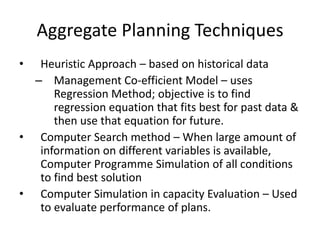 Aggregate Planning Techniques
•

Heuristic Approach – based on historical data
– Management Co-efficient Model – uses
Regression Method; objective is to find
regression equation that fits best for past data &
then use that equation for future.
• Computer Search method – When large amount of
information on different variables is available,
Computer Programme Simulation of all conditions
to find best solution
• Computer Simulation in capacity Evaluation – Used
to evaluate performance of plans.

 