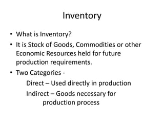 Inventory
• What is Inventory?
• It is Stock of Goods, Commodities or other
Economic Resources held for future
production requirements.
• Two Categories Direct – Used directly in production
Indirect – Goods necessary for
production process

 