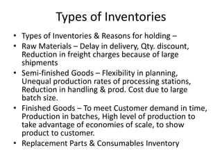 Types of Inventories
• Types of Inventories & Reasons for holding –
• Raw Materials – Delay in delivery, Qty. discount,
Reduction in freight charges because of large
shipments
• Semi-finished Goods – Flexibility in planning,
Unequal production rates of processing stations,
Reduction in handling & prod. Cost due to large
batch size.
• Finished Goods – To meet Customer demand in time,
Production in batches, High level of production to
take advantage of economies of scale, to show
product to customer.
• Replacement Parts & Consumables Inventory

 
