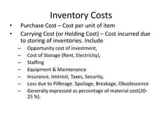 Inventory Costs
•
•

Purchase Cost – Cost per unit of item
Carrying Cost (or Holding Cost) – Cost incurred due
to storing of inventories. Include
–
–
–
–
–
–
–

Opportunity cost of investment,
Cost of Storage (Rent, Electricity),
Staffing
Equipment & Maintenance
Insurance, Interest, Taxes, Security,
Loss due to Pilferage. Spoilage, Breakage, Obsolescence
Generally expressed as percentage of material cost(2025 %).

 