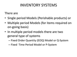 INVENTORY SYSTEMS
There are
• Single period Models (Perishable products) or
• Multiple period Models (for items required on
on-going basis)
• In multiple period models there are two
general type of systems
– Fixed Order Quantity (EOQ) Model or Q-System
– Fixed Time Period Model or P-System

 