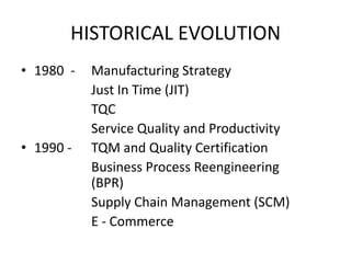 HISTORICAL EVOLUTION
• 1980 -

• 1990 -

Manufacturing Strategy
Just In Time (JIT)
TQC
Service Quality and Productivity
TQM and Quality Certification
Business Process Reengineering
(BPR)
Supply Chain Management (SCM)
E - Commerce

 