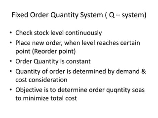 Fixed Order Quantity System ( Q – system)
• Check stock level continuously
• Place new order, when level reaches certain
point (Reorder point)
• Order Quantity is constant
• Quantity of order is determined by demand &
cost consideration
• Objective is to determine order quqntity soas
to minimize total cost

 